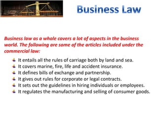 Business law as a whole covers a lot of aspects in the business
world. The following are some of the articles included under the
commercial law:
It entails all the rules of carriage both by land and sea.
It covers marine, fire, life and accident insurance.
It defines bills of exchange and partnership.
It gives out rules for corporate or legal contracts.
It sets out the guidelines in hiring individuals or employees.
It regulates the manufacturing and selling of consumer goods.
 