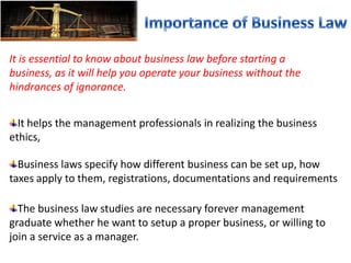 It is essential to know about business law before starting a
business, as it will help you operate your business without the
hindrances of ignorance.
It helps the management professionals in realizing the business
ethics,
The business law studies are necessary forever management
graduate whether he want to setup a proper business, or willing to
join a service as a manager.
Business laws specify how different business can be set up, how
taxes apply to them, registrations, documentations and requirements
 