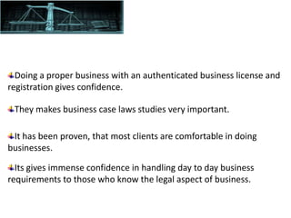 It has been proven, that most clients are comfortable in doing
businesses.
Its gives immense confidence in handling day to day business
requirements to those who know the legal aspect of business.
They makes business case laws studies very important.
Doing a proper business with an authenticated business license and
registration gives confidence.
 
