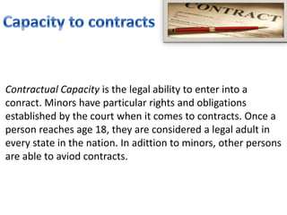 Contractual Capacity is the legal ability to enter into a
conract. Minors have particular rights and obligations
established by the court when it comes to contracts. Once a
person reaches age 18, they are considered a legal adult in
every state in the nation. In adittion to minors, other persons
are able to aviod contracts.
 