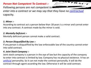 Person Not Competent To Contract :-
Following persons are not competent to
enter into a contract or we may say that they have no contractual
capacity.
1. Minor :-
According to contract act a person below than 18 years is a minor and cannot enter
into any contract. A contract made by the minor is void.
2. Mentally Deficient :-
Mentally deficient person cannot make a valid contract.
3. Person Disqualified By Law :-
If any person is disqualified by the law enforceable law of the country cannot enter
into valid contract.
4. Joint Stock Company :-
Joint stock company is a person in the eye of law but the capacity of the company
to enter into contract is limited by law. Company has no physical existence. It has an
artificial personality. So it can not make the contract personally. It will do the
contract through agent according the law. Otherwise it will be void contract.
 