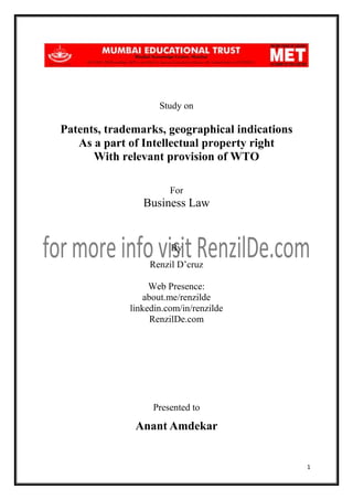Study on

Patents, trademarks, geographical indications
As a part of Intellectual property right
With relevant provision of WTO
For

Business Law

By
Renzil D’cruz
Web Presence:
about.me/renzilde
linkedin.com/in/renzilde
RenzilDe.com

Presented to

Anant Amdekar

1

 