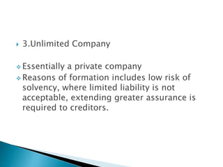  3.Unlimited Company
 Essentially a private company
 Reasons of formation includes low risk of
solvency, where limited liability is not
acceptable, extending greater assurance is
required to creditors.
 