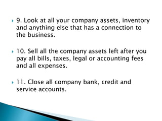  9. Look at all your company assets, inventory
and anything else that has a connection to
the business.
 10. Sell all the company assets left after you
pay all bills, taxes, legal or accounting fees
and all expenses.
 11. Close all company bank, credit and
service accounts.
 