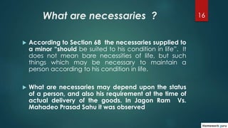 16What are necessaries ?
 According to Section 68 the necessaries supplied to
a minor “should be suited to his condition ...