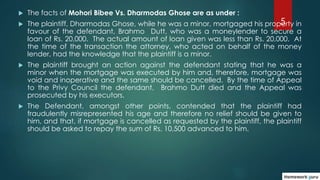 5
 The facts of Mohori Bibee Vs. Dharmodas Ghose are as under :
 The plaintiff, Dharmodas Ghose, while he was a minor, m...