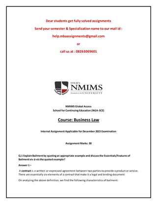 Dear students get fully solved assignments
Send your semester & Specialization name to our mail id :
help.mbaassignments@gmail.com
or
call us at : 08263069601
NMIMS Global Access
School for Continuing Education (NGA-SCE)
Course: Business Law
Internal Assignment Applicable for December 2015 Examination
Assignment Marks: 30
Q.1 ExplainBailmentby quotingan appropriate example and discussthe Essentials/Featuresof
Bailmentvis-à-visthe quoted example?
Answer 1 –
A contract is a written or expressed agreement between two parties to provide a product or service.
There are essentially six elements of a contract that make it a legal and binding document
On analyzing the above definition, we find the following characteristics of bailment:
 