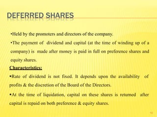10
•Held by the promoters and directors of the company.
•The payment of dividend and capital (at the time of winding up of a
company) is made after money is paid in full on preference shares and
equity shares.
Characteristics:
Rate of dividend is not fixed. It depends upon the availability of
profits & the discretion of the Board of the Directors.
At the time of liquidation, capital on these shares is returned after
capital is repaid on both preference & equity shares.
DEFERRED SHARES
 