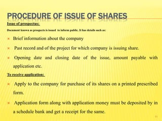 PROCEDURE OF ISSUE OF SHARES
Issue of prospectus:
Document known as prospects is issued to inform public. It has details such as:
 Brief information about the company
 Past record and of the project for which company is issuing share.
 Opening date and closing date of the issue, amount payable with
application etc.
To receive application:
 Apply to the company for purchase of its shares on a printed prescribed
form.
 Application form along with application money must be deposited by in
a schedule bank and get a receipt for the same.
11
 
