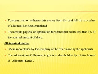  Company cannot withdraw this money from the bank till the procedure
of allotment has been completed
 The amount payable on application for share shall not be less than 5% of
the nominal amount of share.
Allotments of shares:
 Means acceptance by the company of the offer made by the applicants .
 The information of allotment is given to shareholders by a letter known
as ‘Allotment Letter’,
12
 