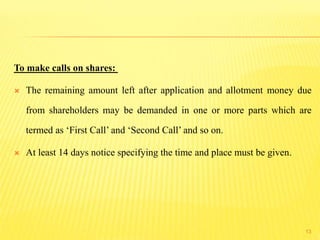 To make calls on shares:
 The remaining amount left after application and allotment money due
from shareholders may be demanded in one or more parts which are
termed as ‘First Call’ and ‘Second Call’ and so on.
 At least 14 days notice specifying the time and place must be given.
13
 