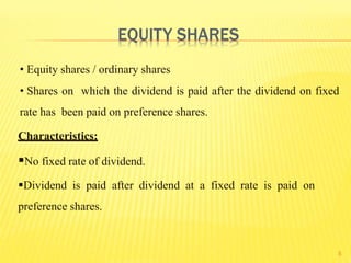 5
• Equity shares / ordinary shares
• Shares on which the dividend is paid after the dividend on fixed
rate has been paid on preference shares.
Characteristics:
No fixed rate of dividend.
Dividend is paid after dividend at a fixed rate is paid on
preference shares.
EQUITY SHARES
 
