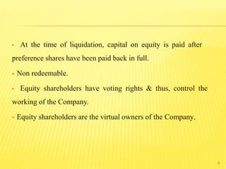 At the time of liquidation, capital on equity is paid after
preference shares have been paid back in full.
 Non redeemable.
 Equity shareholders have voting rights & thus, control the
working of the Company.
 Equity shareholders are the virtual owners of the Company.
6
 