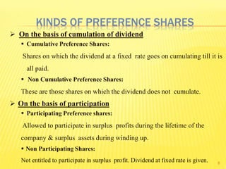 8
 On the basis of cumulation of dividend
 Cumulative Preference Shares:
Shares on which the dividend at a fixed rate goes on cumulating till it is
all paid.
 Non Cumulative Preference Shares:
These are those shares on which the dividend does not cumulate.
 On the basis of participation
 Participating Preference shares:
Allowed to participate in surplus profits during the lifetime of the
company & surplus assets during winding up.
 Non Participating Shares:
Not entitled to participate in surplus profit. Dividend at fixed rate is given.
KINDS OF PREFERENCE SHARES
 