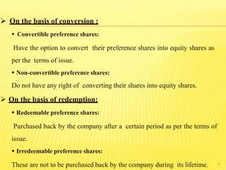 9
 On the basis of conversion :
 Convertible preference shares:
Have the option to convert their preference shares into equity shares as
per the terms of issue.
 Non-convertible preference shares:
Do not have any right of converting their shares into equity shares.
 On the basis of redemption:
 Redeemable preference shares:
Purchased back by the company after a certain period as per the terms of
issue.
 Irredeemable preference shares:
These are not to be purchased back by the company during its lifetime.
 