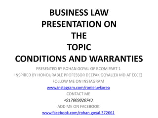 BUSINESS LAW
PRESENTATION ON
THE
TOPIC
CONDITIONS AND WARRANTIES
PRESENTED BY ROHAN GOYAL OF BCOM PART 1
INSPIRED BY HONOURABLE PROFESSOR DEEPAK GOYAL(EX MD AT ECCC)
FOLLOW ME ON INSTAGRAM
www.instagram.com/ronieluvkorea
CONTACT ME
+917009820743
ADD ME ON FACEBOOK
www.facebook.com/rohan.goyal.372661
 