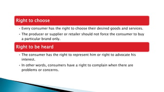 Right to choose
• Every consumer has the right to choose their desired goods and services.
• The producer or supplier or retailer should not force the consumer to buy
a particular brand only.
Right to be heard
• The consumer has the right to represent him or right to advocate his
interest.
• In other words, consumers have a right to complain when there are
problems or concerns.
 