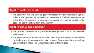 Right to seek redressal
• The consumer has the right to get compensation or seek redressal against
unfair trade practices or any other exploitation. It includes compensation
in the form of money or replacement of goods or repair of defect in the
goods as per the satisfaction of consumer.
Right to consumer education
• The right of consumer to acquire the knowledge and skills to be informed
to consumers.
• The government of India has included consumer education in the school
curriculum and in various university courses. Government is also making
use of media to make the consumers aware of their rights.
 