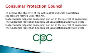 To achieve the objective of the Act Central and State protections
councils are formed under the Act.
Such councils helps the consumers and act in the interest of consumers.
The Consumer Protection Councils set up at national and state levels
Such councils helps the consumers and act in the interest of consumers.
The Consumer Protection Councils set up at national and state levels
 