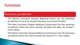 Pecuniary Jurisdiction:
• The District Consumer Dispute Redressal Forum has the pecuniary
jurisdiction of up to an amount that does not exceed 20 lakhs.
• The State Consumer Dispute Redressal Commission has the pecuniary
jurisdiction where the claim exceeds 20 lakhs but does not exceed 1
crore rupees.
• The Nation Consumer Dispute Redressal Commission has the pecuniary
jurisdiction where the claim exceeds the amount of 1 crore rupees.
 