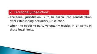2. Territorial Jurisdiction:
• Territorial jurisdiction is to be taken into consideration
after establishing pecuniary jurisdiction.
• When the opposite party voluntarily resides in or works in
those local limits.
 