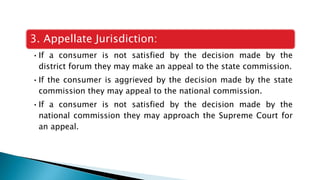 3. Appellate Jurisdiction:
•If a consumer is not satisfied by the decision made by the
district forum they may make an appeal to the state commission.
•If the consumer is aggrieved by the decision made by the state
commission they may appeal to the national commission.
•If a consumer is not satisfied by the decision made by the
national commission they may approach the Supreme Court for
an appeal.
 