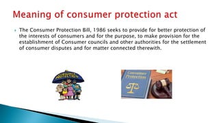  The Consumer Protection Bill, 1986 seeks to provide for better protection of
the interests of consumers and for the purpose, to make provision for the
establishment of Consumer councils and other authorities for the settlement
of consumer disputes and for matter connected therewith.
 