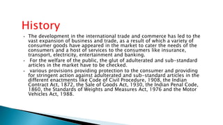 • The development in the international trade and commerce has led to the
vast expansion of business and trade, as a result of which a variety of
consumer goods have appeared in the market to cater the needs of the
consumers and a host of services to the consumers like insurance,
transport, electricity, entertainment and banking.
• For the welfare of the public, the glut of adulterated and sub-standard
articles in the market have to be checked.
• various provisions providing protection to the consumer and providing
for stringent action against adulterated and sub-standard articles in the
different enactments like Code of Civil Procedure, 1908, the Indian
Contract Act, 1872, the Sale of Goods Act, 1930, the Indian Penal Code,
1860, the Standards of Weights and Measures Act, 1976 and the Motor
Vehicles Act, 1988.
History
 