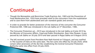 • Though the Monopolies and Restrictive Trade Practices Act, 1969 arid the Prevention of
Food Adulteration Act, 1954 have provided relief to the consumers from the exploitation
and to save them from adulterated and sub-standard goods and services.
• In order to provide for better protection of the interests of the consumer the Consumer
Protection Bill, 1986 was introduced in the Lok Sabha on 5th December, 1986.
• The Consumer Protection act , 2019 was introduced in the Lok Sabha on 8 July 2019 by
the Minister of Consumer Affairs, Food and Public Distribution, Ram Vilas Paswan. It was
passed by Lok Sabha on 30 July 2019 and later passed in Rajya Sabha on 6 August 2019.
• The bill received assent from President Ram Nath Kovind on 9 August, and was notified
in The Gazette of India on the same date. The Act came into effect by 20 July 2020, while
certain other provisions of the Act like establishing the Central Consumer Protection
Authority came into effect from 24 July 2020.
Continued…
 