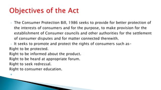 • The Consumer Protection Bill, 1986 seeks to provide for better protection of
the interests of consumers and for the purpose, to make provision for the
establishment of Consumer councils and other authorities for the settlement
of consumer disputes and for matter connected therewith.
• It seeks to promote and protect the rights of consumers such as-
Right to be protected.
Right to be informed about the product.
Right to be heard at appropriate forum.
Right to seek redressal.
Right to consumer education.

 
