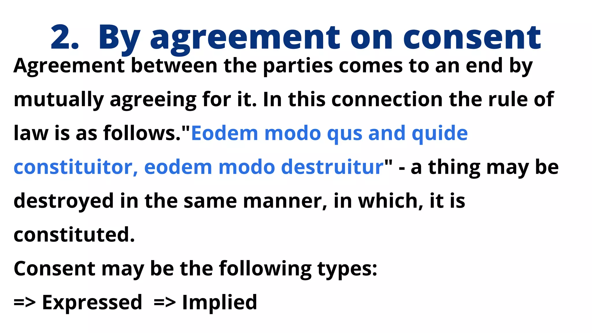 2. By agreement on consent
Agreement between the parties comes to an end by
mutually agreeing for it. In this connection the rule of
law is as follows."Eodem modo qus and quide
constituitor, eodem modo destruitur" - a thing may be
destroyed in the same manner, in which, it is
constituted.
Consent may be the following types:
=> Expressed => Implied
 