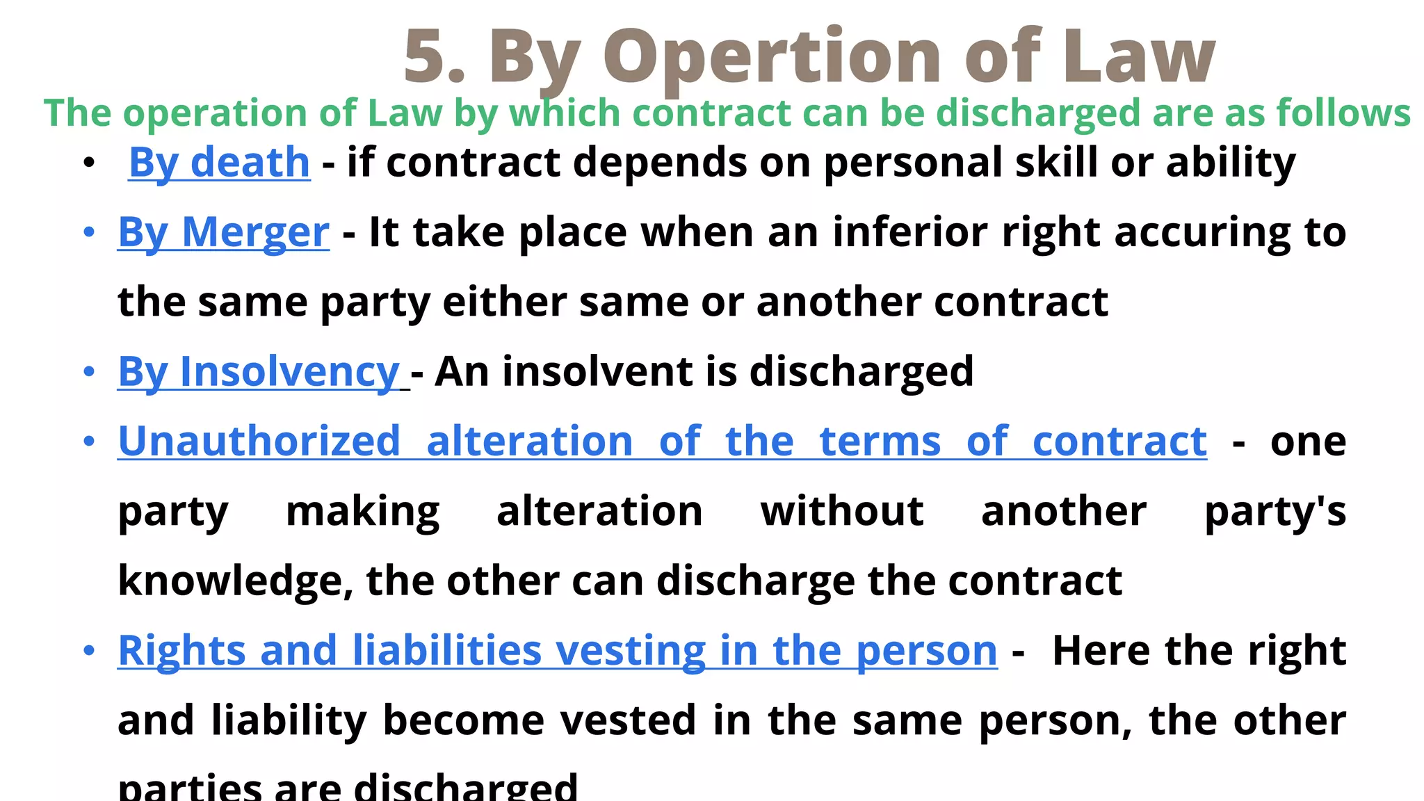 • By death - if contract depends on personal skill or ability
• By Merger - It take place when an inferior right accuring to
the same party either same or another contract
• By Insolvency - An insolvent is discharged
• Unauthorized alteration of the terms of contract - one
party making alteration without another party's
knowledge, the other can discharge the contract
• Rights and liabilities vesting in the person - Here the right
and liability become vested in the same person, the other
5. By Opertion of Law
The operation of Law by which contract can be discharged are as follows
 