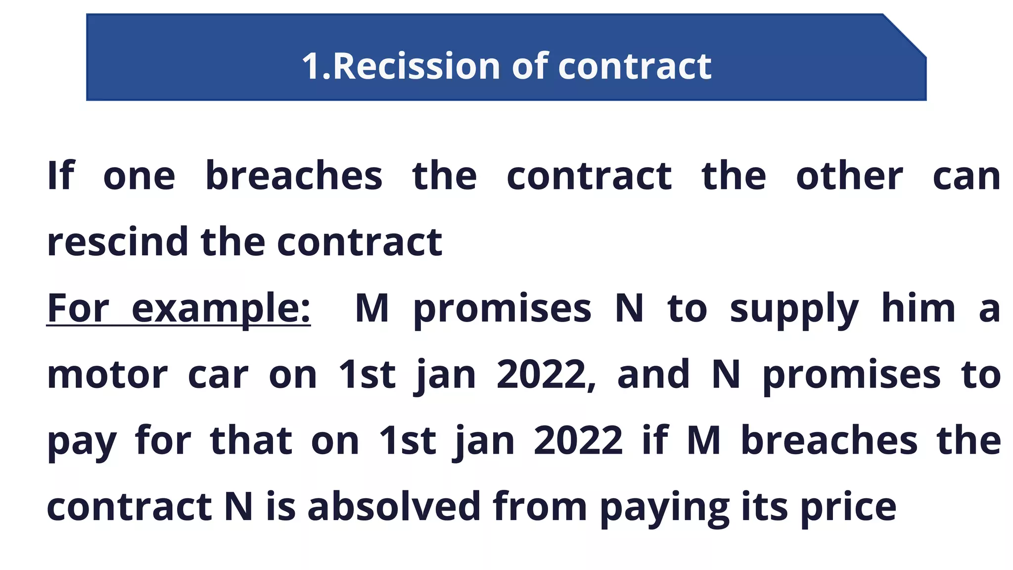 1.Recission of contract
If one breaches the contract the other can
rescind the contract
For example: M promises N to supply him a
motor car on 1st jan 2022, and N promises to
pay for that on 1st jan 2022 if M breaches the
contract N is absolved from paying its price
 