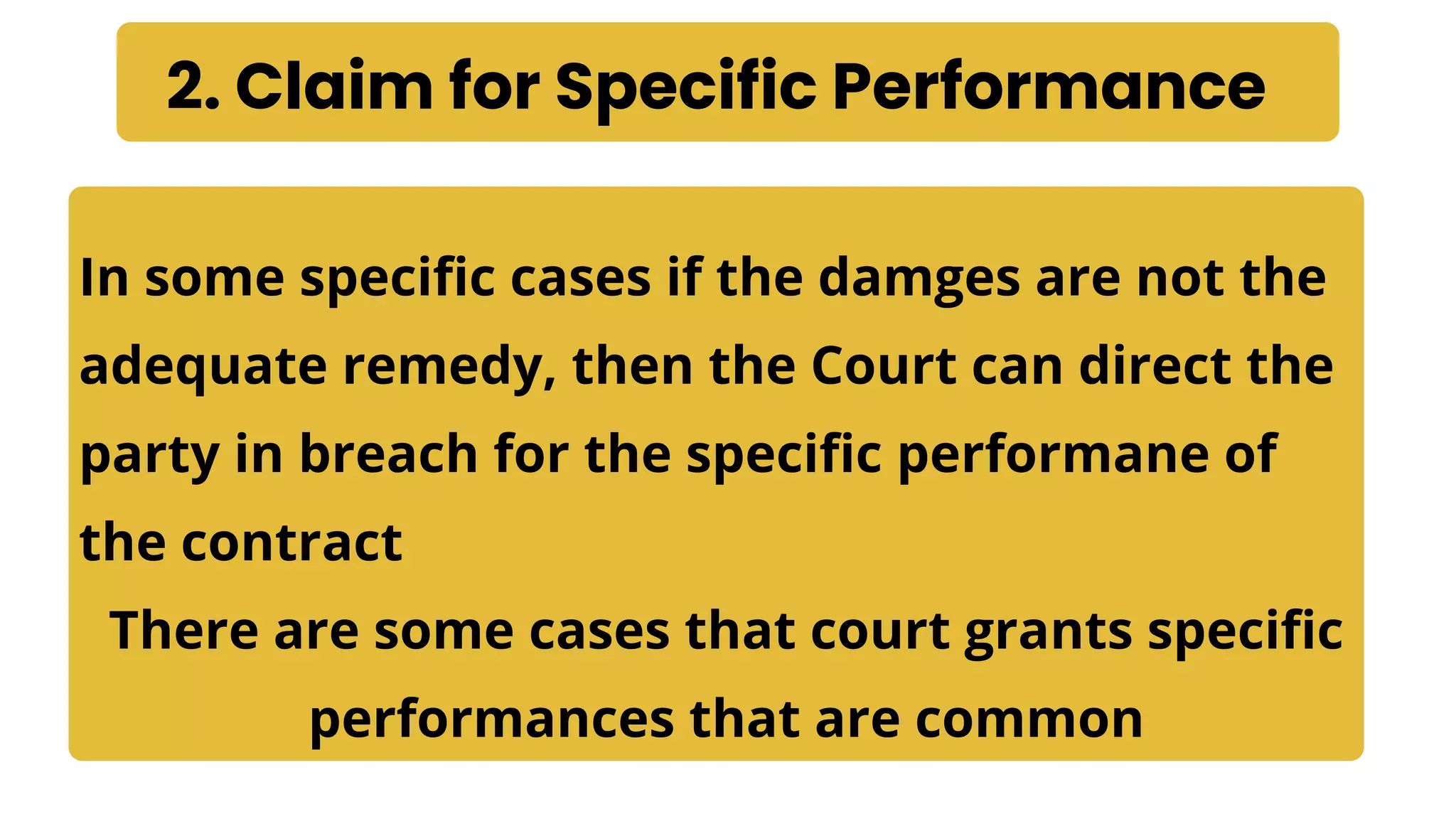 2. Claim for Specific Performance
In some specific cases if the damges are not the
adequate remedy, then the Court can direct the
party in breach for the specific performane of
the contract
There are some cases that court grants specific
performances that are common
 