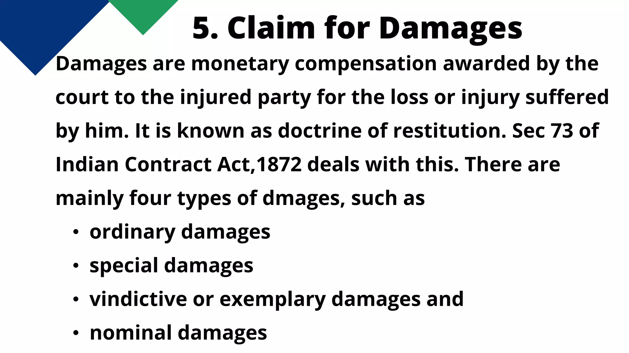 5. Claim for Damages
Damages are monetary compensation awarded by the
court to the injured party for the loss or injury suffered
by him. It is known as doctrine of restitution. Sec 73 of
Indian Contract Act,1872 deals with this. There are
mainly four types of dmages, such as
• ordinary damages
• special damages
• vindictive or exemplary damages and
• nominal damages
 