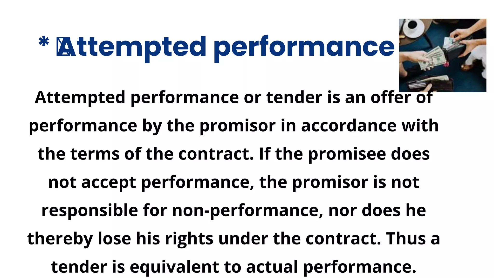 * ﻿
Attempted performance
Attempted performance or tender is an offer of
performance by the promisor in accordance with
the terms of the contract. If the promisee does
not accept performance, the promisor is not
responsible for non-performance, nor does he
thereby lose his rights under the contract. Thus a
tender is equivalent to actual performance.
 