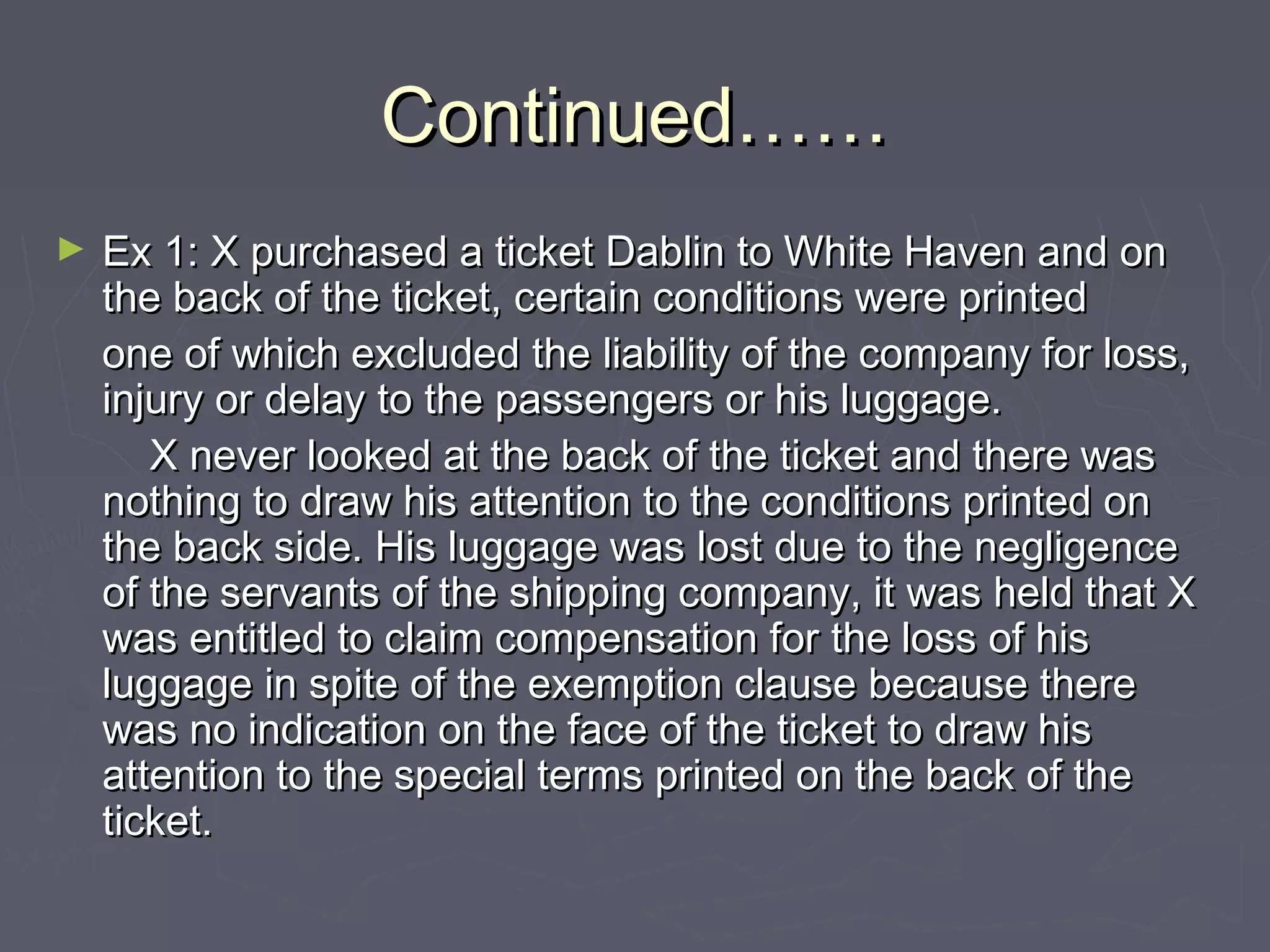 Continued……Continued……
► Ex 1: X purchased a ticket Dablin to White Haven and onEx 1: X purchased a ticket Dablin to White Haven and on
the back of the ticket, certain conditions were printedthe back of the ticket, certain conditions were printed
one of which excluded the liability of the company for loss,one of which excluded the liability of the company for loss,
injury or delay to the passengers or his luggage.injury or delay to the passengers or his luggage.
X never looked at the back of the ticket and there wasX never looked at the back of the ticket and there was
nothing to draw his attention to the conditions printed onnothing to draw his attention to the conditions printed on
the back side. His luggage was lost due to the negligencethe back side. His luggage was lost due to the negligence
of the servants of the shipping company, it was held that Xof the servants of the shipping company, it was held that X
was entitled to claim compensation for the loss of hiswas entitled to claim compensation for the loss of his
luggage in spite of the exemption clause because thereluggage in spite of the exemption clause because there
was no indication on the face of the ticket to draw hiswas no indication on the face of the ticket to draw his
attention to the special terms printed on the back of theattention to the special terms printed on the back of the
ticket.ticket.
 