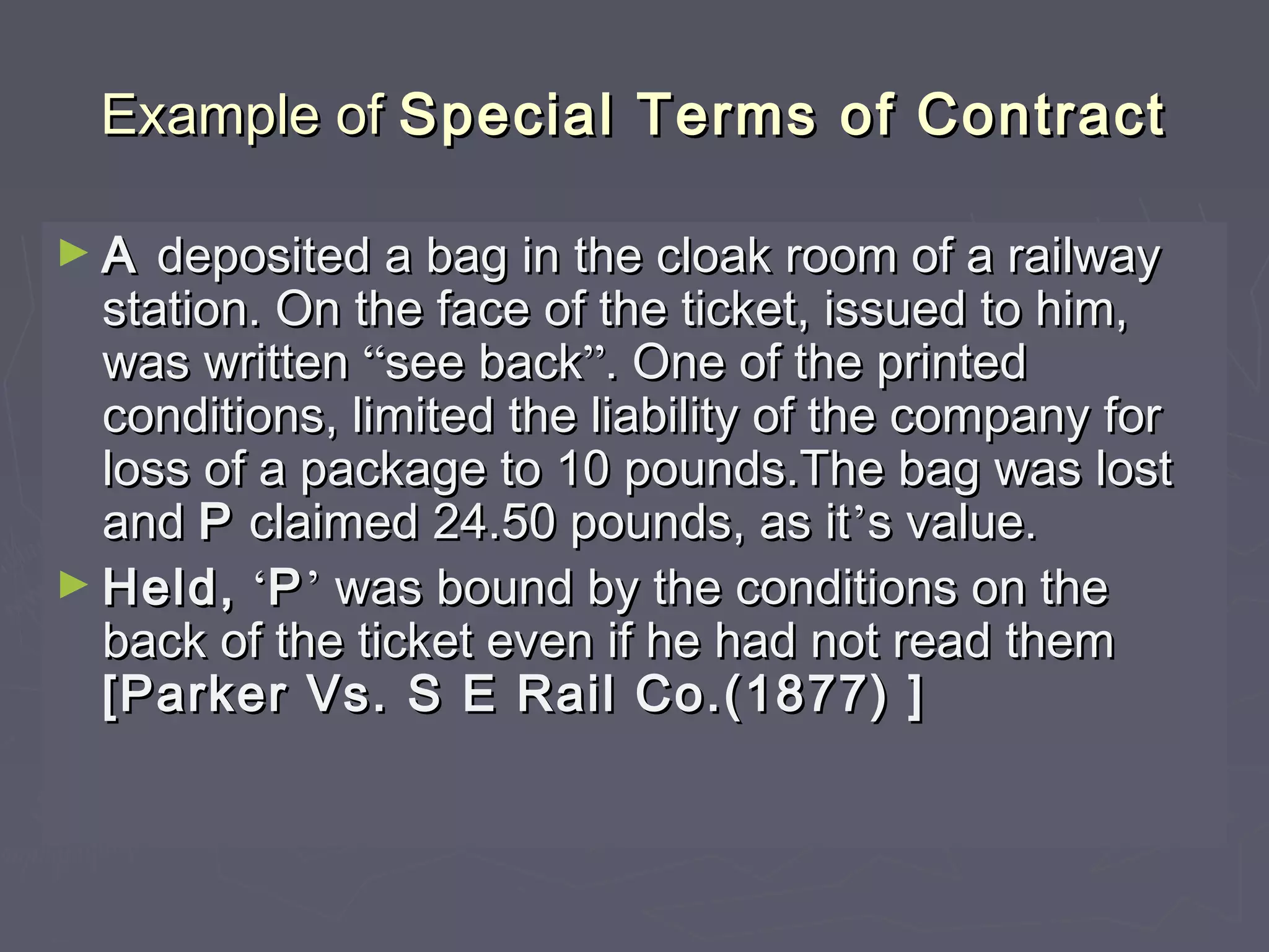 Example ofExample of Special Terms of ContractSpecial Terms of Contract
► AA deposited a bag in the cloak room of a railwaydeposited a bag in the cloak room of a railway
station. On the face of the ticket, issued to him,station. On the face of the ticket, issued to him,
was writtenwas written ““see backsee back””. One of the printed. One of the printed
conditions, limited the liability of the company forconditions, limited the liability of the company for
loss of a package to 10 pounds.The bag was lostloss of a package to 10 pounds.The bag was lost
andand PP claimed 24.50 pounds, as itclaimed 24.50 pounds, as it’’s value.s value.
► Held,Held, ‘‘PP’’ was bound by the conditions on thewas bound by the conditions on the
back of the ticket even if he had not read themback of the ticket even if he had not read them
[Parker Vs. S E Rail Co.(1877) ][Parker Vs. S E Rail Co.(1877) ]
 