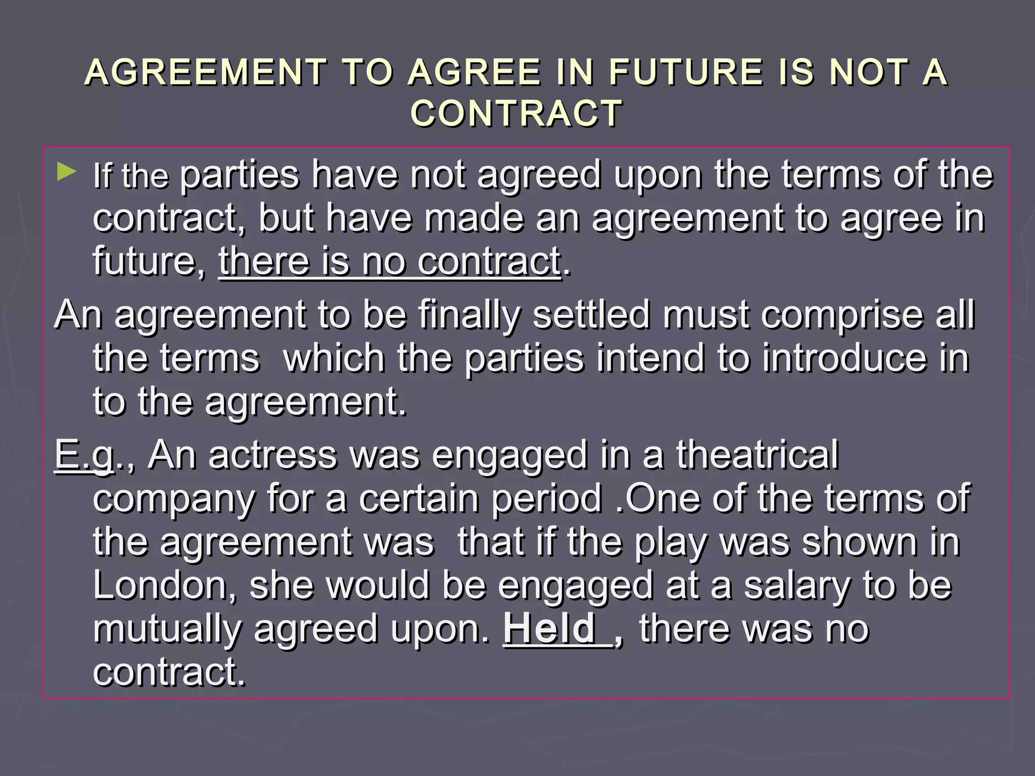 AGREEMENT TO AGREE IN FUTURE IS NOT AAGREEMENT TO AGREE IN FUTURE IS NOT A
CONTRACTCONTRACT
► If theIf the parties have not agreed upon the terms of theparties have not agreed upon the terms of the
contract, but have made an agreement to agree incontract, but have made an agreement to agree in
future,future, there is no contractthere is no contract..
An agreement to be finally settled must comprise allAn agreement to be finally settled must comprise all
the terms which the parties intend to introduce inthe terms which the parties intend to introduce in
to the agreement.to the agreement.
E.gE.g., An actress was engaged in a theatrical., An actress was engaged in a theatrical
company for a certain period .One of the terms ofcompany for a certain period .One of the terms of
the agreement was that if the play was shown inthe agreement was that if the play was shown in
London, she would be engaged at a salary to beLondon, she would be engaged at a salary to be
mutually agreed upon.mutually agreed upon. HeldHeld ,, there was nothere was no
contract.contract.
 
