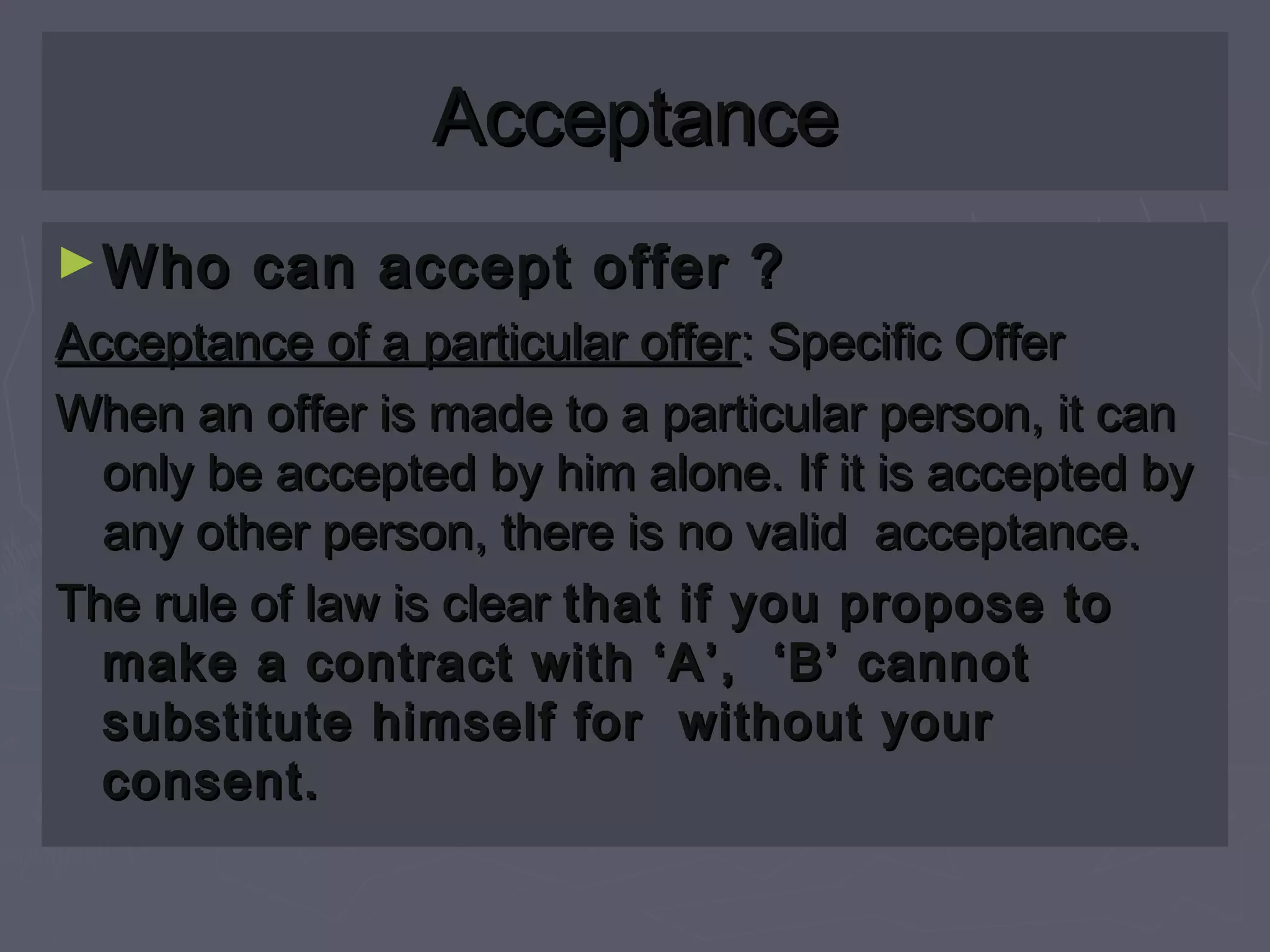AcceptanceAcceptance
►Who can accept offer ?Who can accept offer ?
Acceptance of a particular offerAcceptance of a particular offer: Specific Offer: Specific Offer
When an offer is made to a particular person, it canWhen an offer is made to a particular person, it can
only be accepted by him alone. If it is accepted byonly be accepted by him alone. If it is accepted by
any other person, there is no valid acceptance.any other person, there is no valid acceptance.
The rule of law is clearThe rule of law is clear that if you propose tothat if you propose to
make a contract with ‘A’, ‘B’ cannotmake a contract with ‘A’, ‘B’ cannot
substitute himself for without yoursubstitute himself for without your
consent.consent.
 