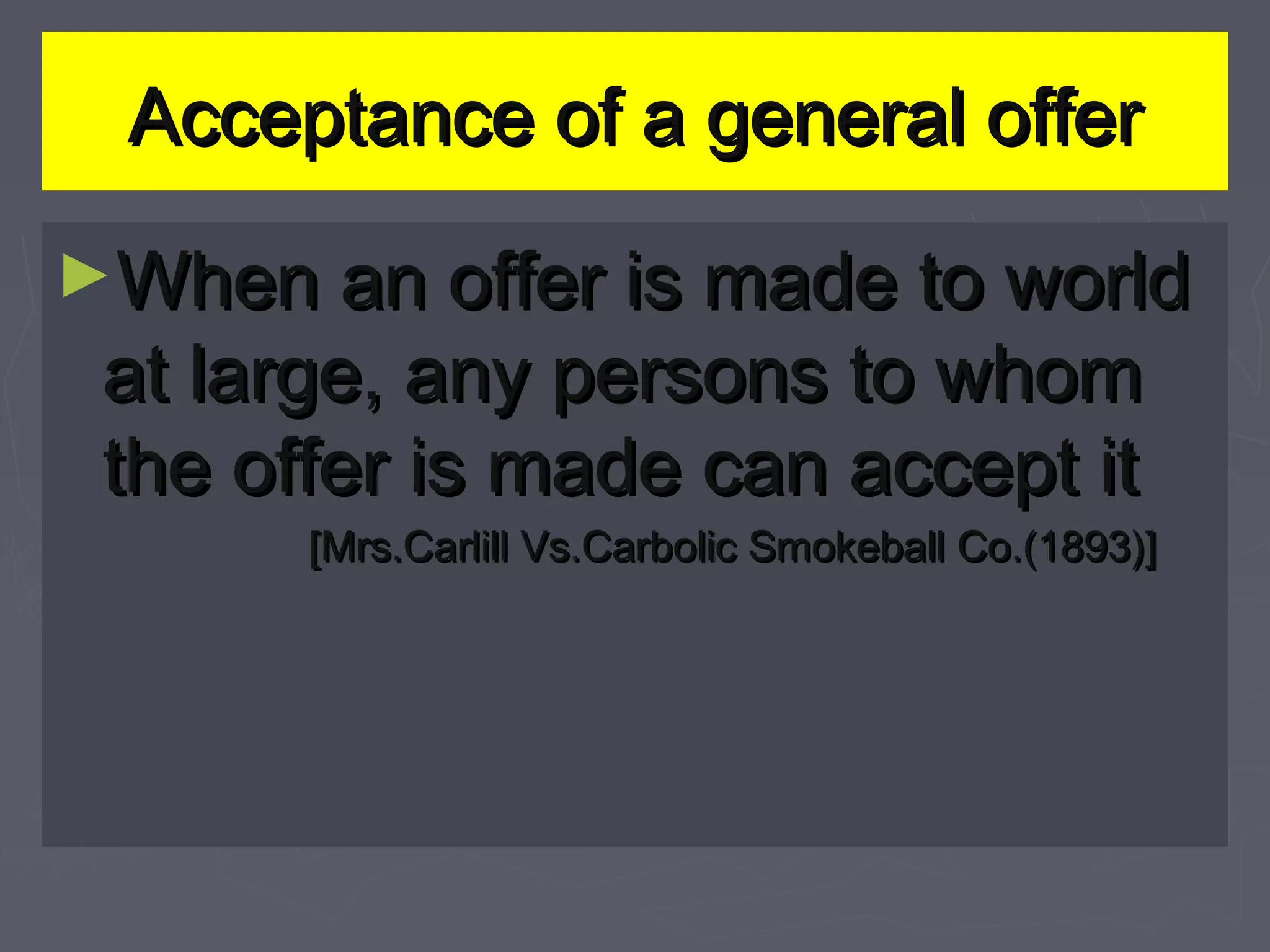 Acceptance of a general offerAcceptance of a general offer
►When an offer is made to worldWhen an offer is made to world
at large, any persons to whomat large, any persons to whom
the offer is made can accept itthe offer is made can accept it
[Mrs.Carlill Vs.Carbolic Smokeball Co.(1893)][Mrs.Carlill Vs.Carbolic Smokeball Co.(1893)]
 