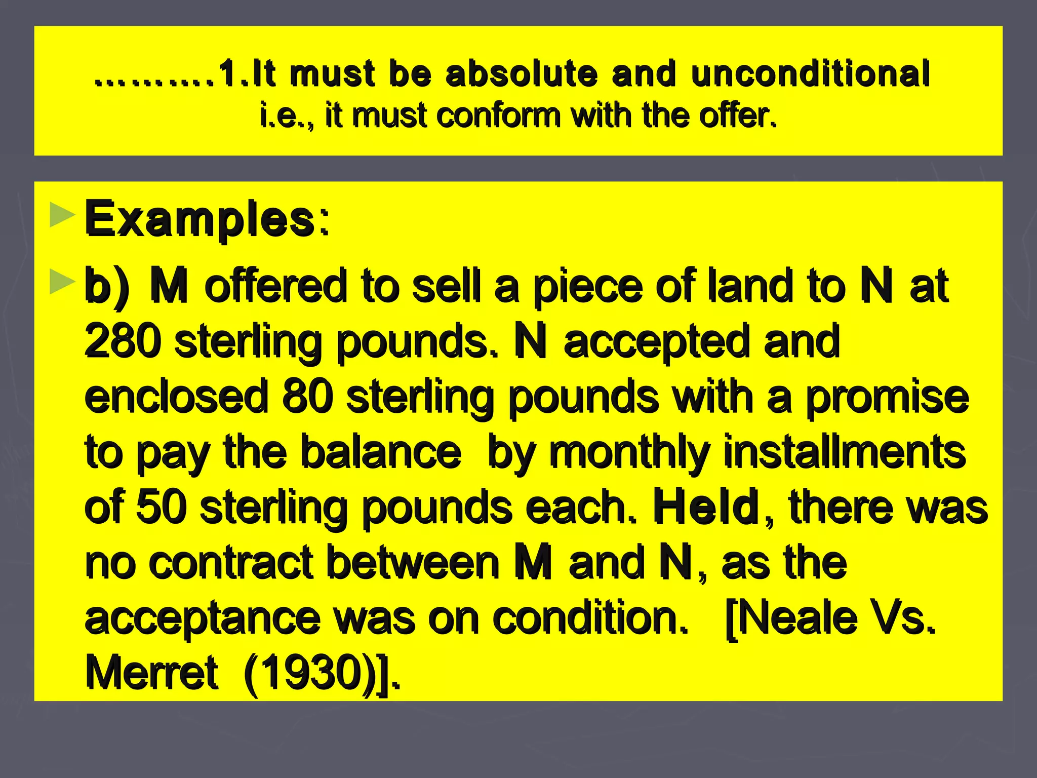 ……………….1.It must be absolute and unconditional.1.It must be absolute and unconditional
i.e., it must conform with the offer.i.e., it must conform with the offer.
►ExamplesExamples::
►b) Mb) M offered to sell a piece of land tooffered to sell a piece of land to NN atat
280 sterling pounds.280 sterling pounds. NN accepted andaccepted and
enclosed 80 sterling pounds with a promiseenclosed 80 sterling pounds with a promise
to pay the balance by monthly installmentsto pay the balance by monthly installments
of 50 sterling pounds each.of 50 sterling pounds each. HeldHeld, there was, there was
no contract betweenno contract between MM andand NN, as the, as the
acceptance was on condition.acceptance was on condition. [Neale Vs.[Neale Vs.
Merret (1930)].Merret (1930)].
 
