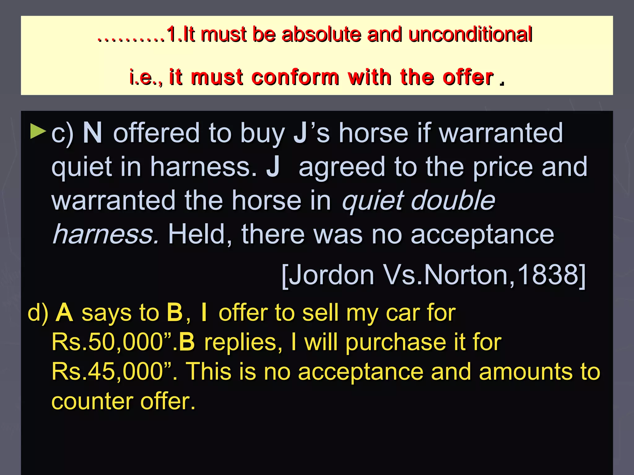 ……………….1.It must be absolute and unconditional.1.It must be absolute and unconditional
i.e.,i.e., it must conform with the offerit must conform with the offer ..
►c)c) NN offered to buyoffered to buy JJ’s horse if warranted’s horse if warranted
quiet in harness.quiet in harness. JJ agreed to the price andagreed to the price and
warranted the horse inwarranted the horse in quiet doublequiet double
harness.harness. Held, there was no acceptanceHeld, there was no acceptance
[Jordon Vs.Norton,1838][Jordon Vs.Norton,1838]
d)d) AA says tosays to BB,, II offer to sell my car foroffer to sell my car for
Rs.50,000”.Rs.50,000”.BB replies, I will purchase it forreplies, I will purchase it for
Rs.45,000”. This is no acceptance and amounts toRs.45,000”. This is no acceptance and amounts to
counter offer.counter offer.
 