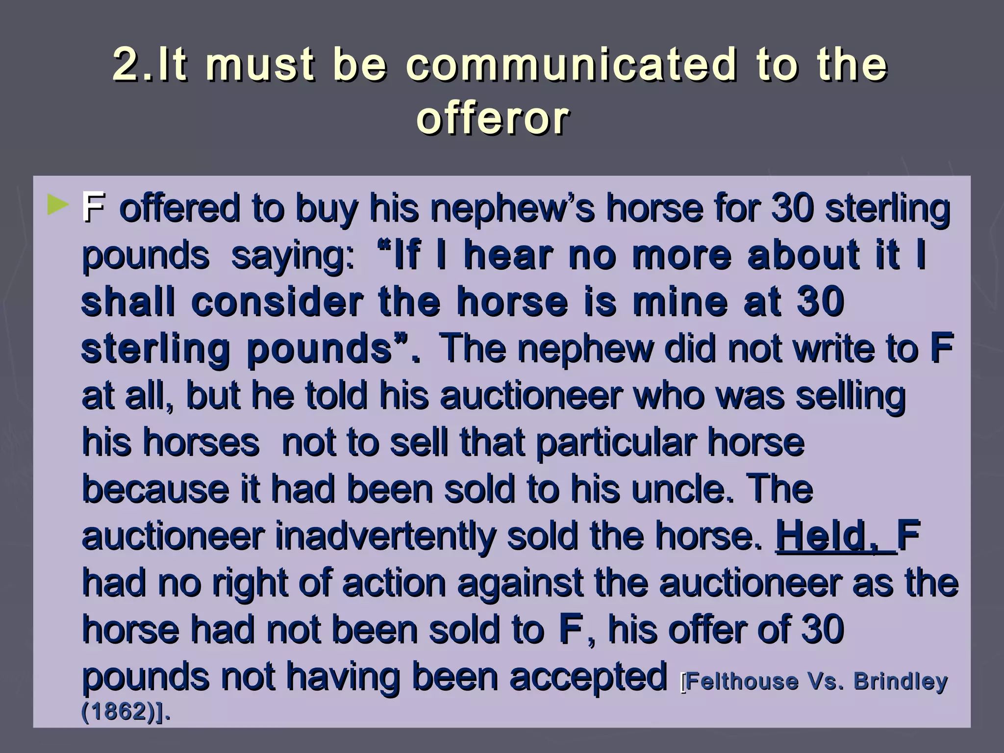 2.It must be communicated to the2.It must be communicated to the
offerorofferor
► FF offered to buy his nephew’s horse for 30 sterlingoffered to buy his nephew’s horse for 30 sterling
pounds saying:pounds saying: “If I hear no more about it I“If I hear no more about it I
shall consider the horse is mine at 30shall consider the horse is mine at 30
sterling pounds”.sterling pounds”. The nephew did not write toThe nephew did not write to FF
at all, but he told his auctioneer who was sellingat all, but he told his auctioneer who was selling
his horses not to sell that particular horsehis horses not to sell that particular horse
because it had been sold to his uncle. Thebecause it had been sold to his uncle. The
auctioneer inadvertently sold the horse.auctioneer inadvertently sold the horse. Held,Held, FF
had no right of action against the auctioneer as thehad no right of action against the auctioneer as the
horse had not been sold tohorse had not been sold to FF, his offer of 30, his offer of 30
pounds not having been acceptedpounds not having been accepted [[Felthouse Vs. BrindleyFelthouse Vs. Brindley
(1862)].(1862)].
 
