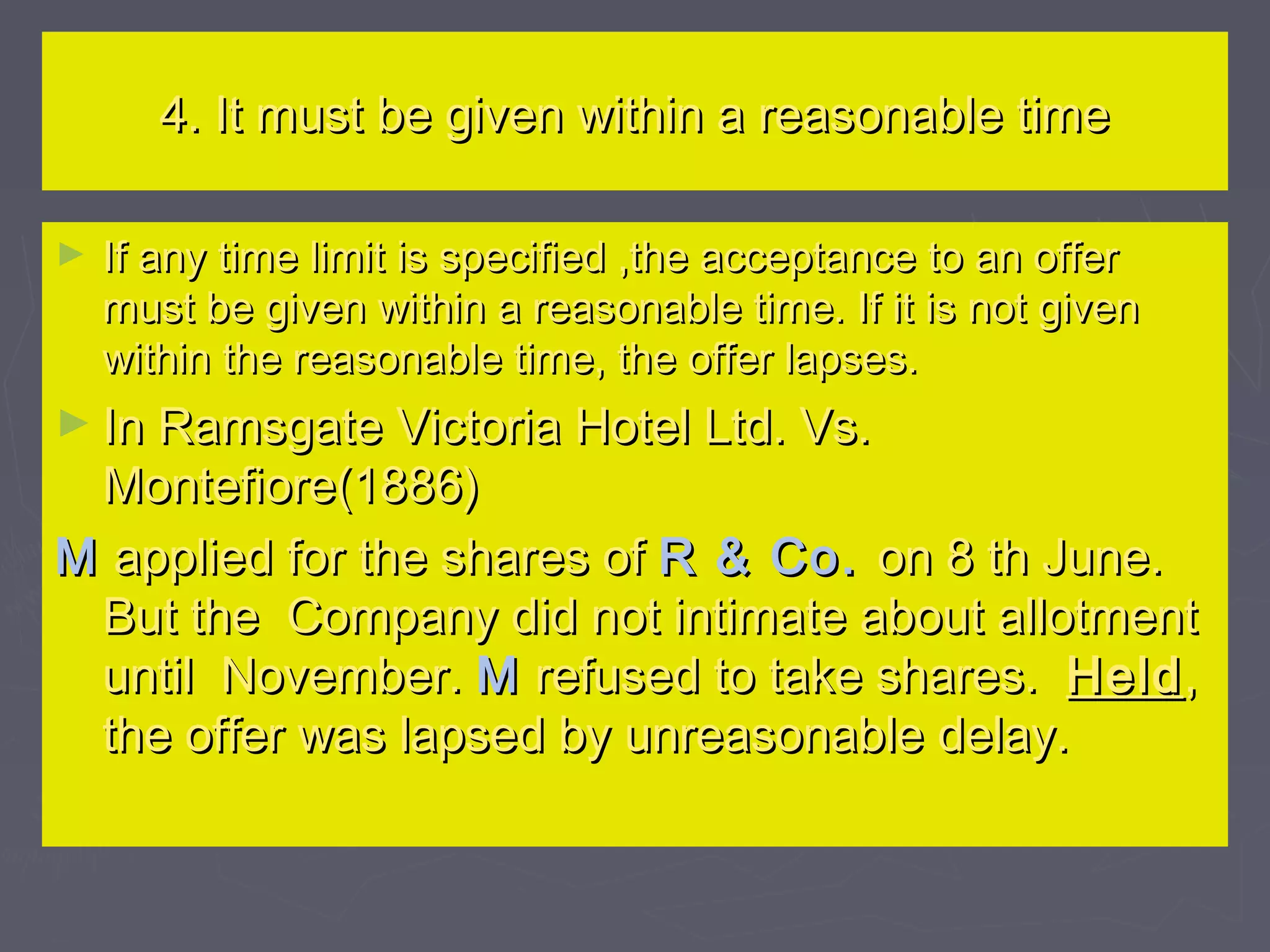 4. It must be given within a reasonable time4. It must be given within a reasonable time
► If any time limit is specified ,the acceptance to an offerIf any time limit is specified ,the acceptance to an offer
must be given within a reasonable time. If it is not givenmust be given within a reasonable time. If it is not given
within the reasonable time, the offer lapses.within the reasonable time, the offer lapses.
► In Ramsgate Victoria Hotel Ltd. Vs.In Ramsgate Victoria Hotel Ltd. Vs.
Montefiore(1886)Montefiore(1886)
MM applied for the shares ofapplied for the shares of R & Co.R & Co. on 8 th June.on 8 th June.
But the Company did not intimate about allotmentBut the Company did not intimate about allotment
until November.until November. MM refused to take shares.refused to take shares. HeldHeld,,
the offer was lapsed by unreasonable delay.the offer was lapsed by unreasonable delay.
 