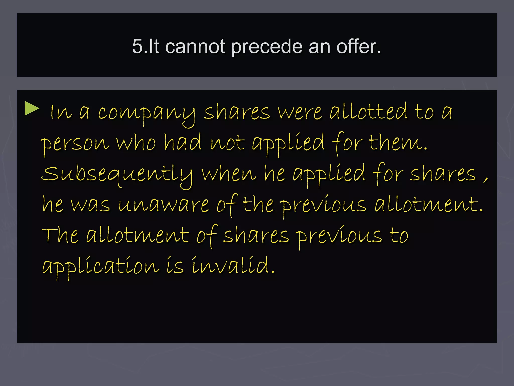 5.It cannot precede an offer.5.It cannot precede an offer.
► In a company shares were allotted to aIn a company shares were allotted to a
person who had not applied for them.person who had not applied for them.
Subsequently when he applied for shares ,Subsequently when he applied for shares ,
he was unaware of the previous allotment.he was unaware of the previous allotment.
The allotment of shares previous toThe allotment of shares previous to
application is invalid.application is invalid.
 