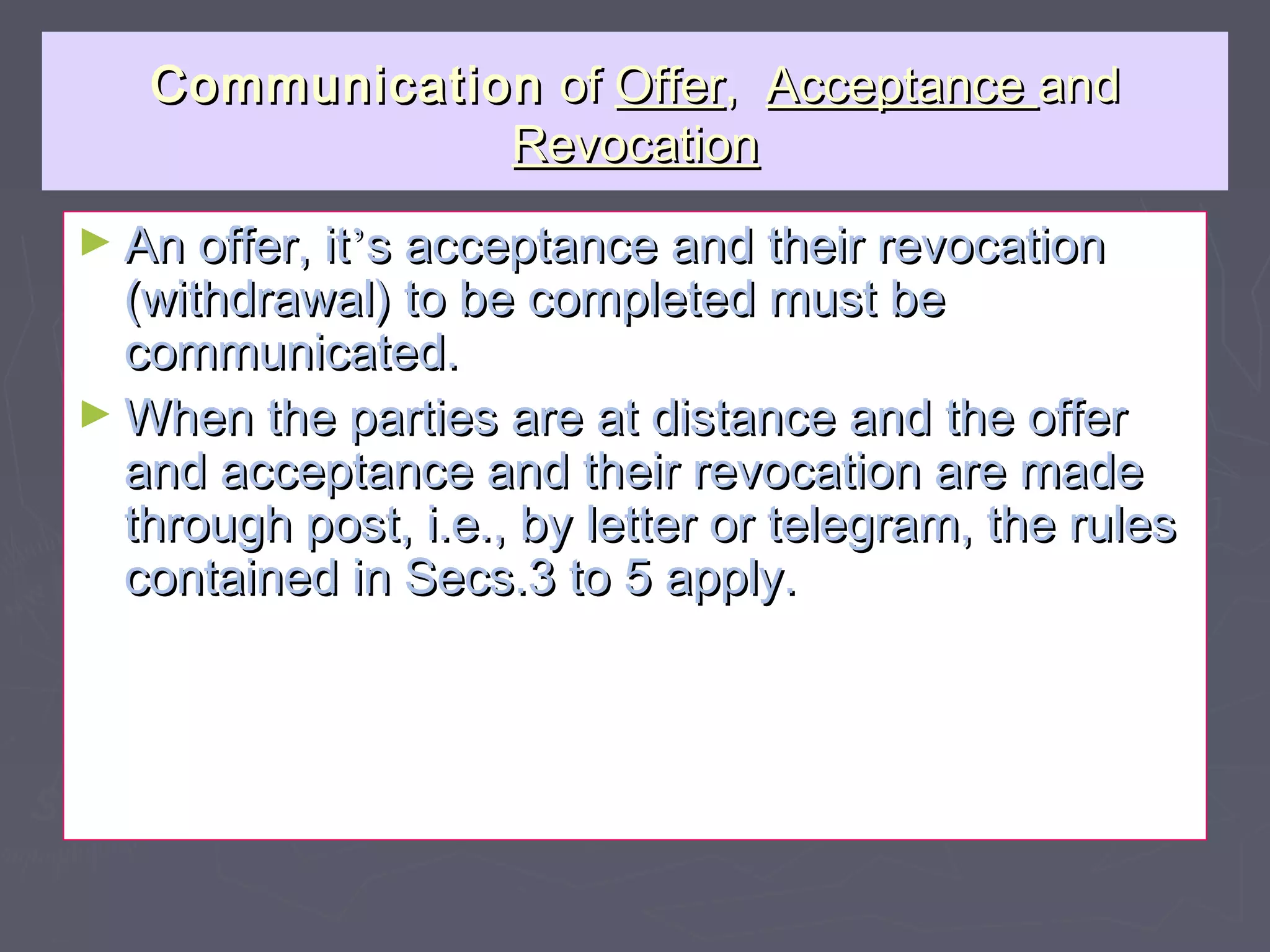 CommunicationCommunication ofof OfferOffer,, AcceptanceAcceptance andand
RevocationRevocation
► An offer, itAn offer, it’’s acceptance and their revocations acceptance and their revocation
(withdrawal) to be completed must be(withdrawal) to be completed must be
communicated.communicated.
► When the parties are at distance and the offerWhen the parties are at distance and the offer
and acceptance and their revocation are madeand acceptance and their revocation are made
through post, i.e., by letter or telegram, the rulesthrough post, i.e., by letter or telegram, the rules
contained in Secs.3 to 5 apply.contained in Secs.3 to 5 apply.
 
