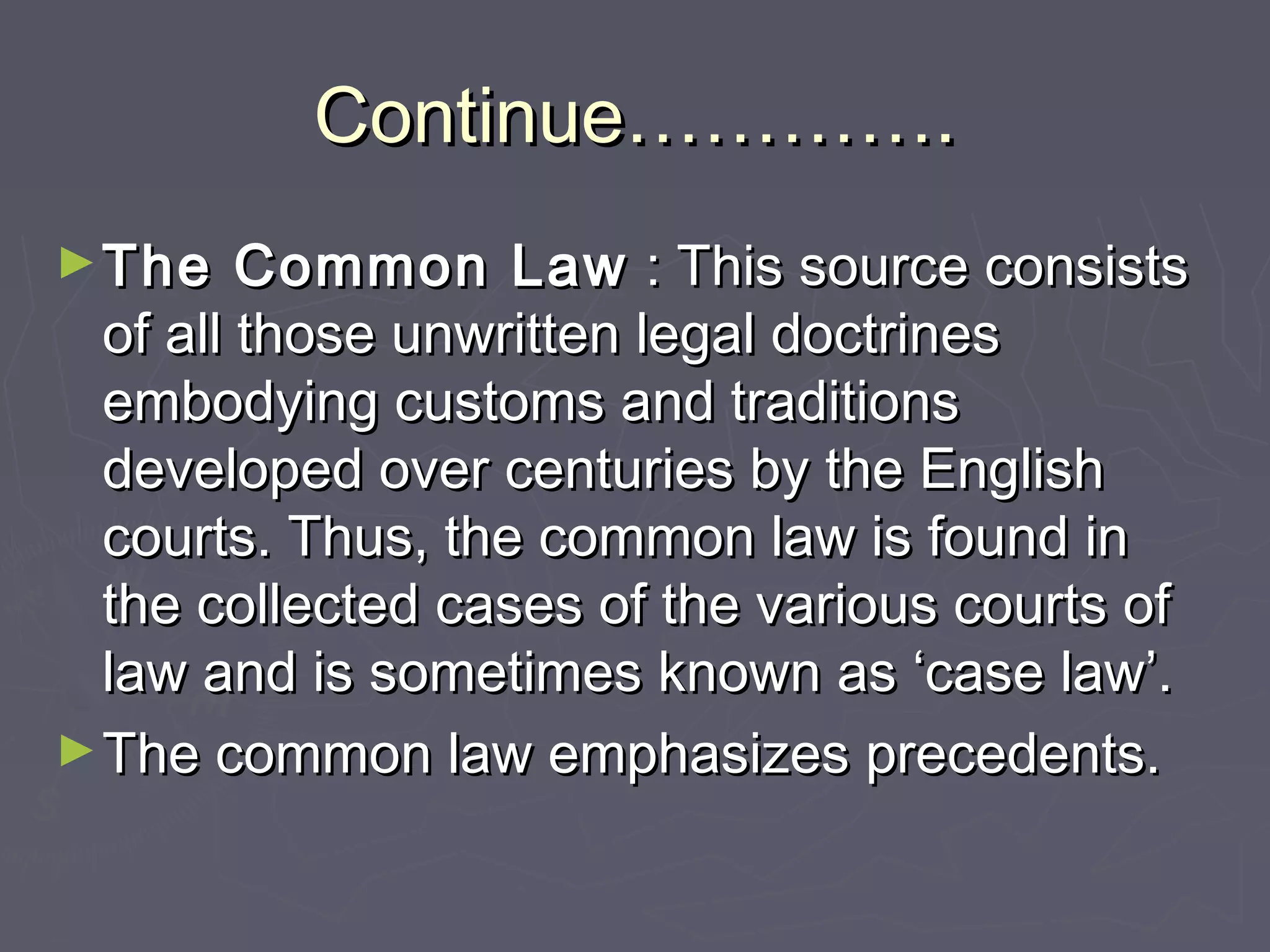 Continue………….Continue………….
►The Common LawThe Common Law : This source consists: This source consists
of all those unwritten legal doctrinesof all those unwritten legal doctrines
embodying customs and traditionsembodying customs and traditions
developed over centuries by the Englishdeveloped over centuries by the English
courts. Thus, the common law is found incourts. Thus, the common law is found in
the collected cases of the various courts ofthe collected cases of the various courts of
law and is sometimes known as ‘case law’.law and is sometimes known as ‘case law’.
►The common law emphasizes precedents.The common law emphasizes precedents.
 