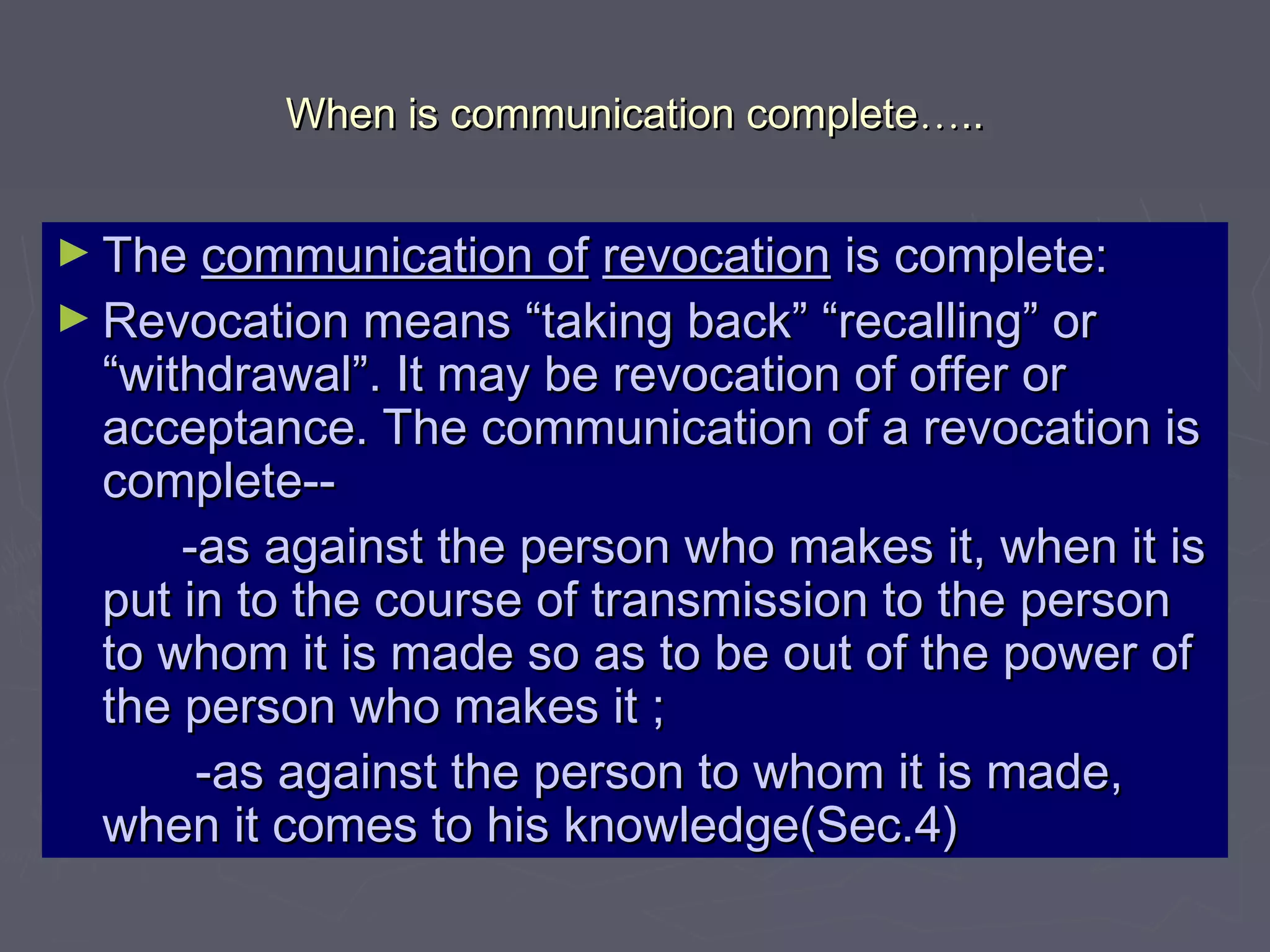 When is communication completeWhen is communication complete……....
► TheThe communication ofcommunication of revocationrevocation is complete:is complete:
► Revocation means “taking back” “recalling” orRevocation means “taking back” “recalling” or
“withdrawal”. It may be revocation of offer or“withdrawal”. It may be revocation of offer or
acceptance. The communication of a revocation isacceptance. The communication of a revocation is
complete--complete--
-as against the person who makes it, when it is-as against the person who makes it, when it is
put in to the course of transmission to the personput in to the course of transmission to the person
to whom it is made so as to be out of the power ofto whom it is made so as to be out of the power of
the person who makes it ;the person who makes it ;
-as against the person to whom it is made,-as against the person to whom it is made,
when it comes to his knowledge(Sec.4)when it comes to his knowledge(Sec.4)
 