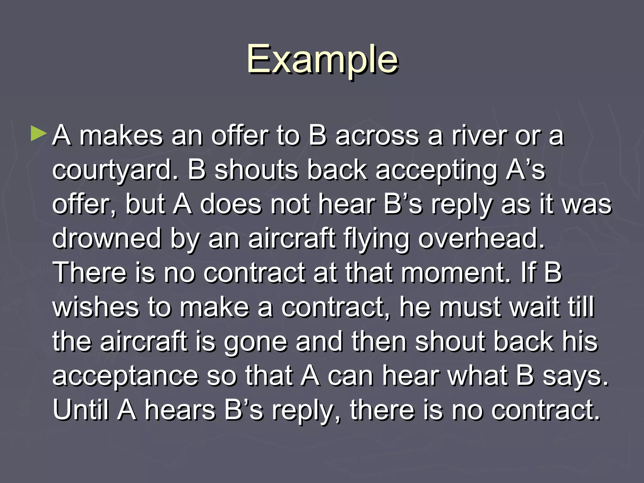 ExampleExample
►A makes an offer to B across a river or aA makes an offer to B across a river or a
courtyard. B shouts back accepting A’scourtyard. B shouts back accepting A’s
offer, but A does not hear B’s reply as it wasoffer, but A does not hear B’s reply as it was
drowned by an aircraft flying overhead.drowned by an aircraft flying overhead.
There is no contract at that moment. If BThere is no contract at that moment. If B
wishes to make a contract, he must wait tillwishes to make a contract, he must wait till
the aircraft is gone and then shout back histhe aircraft is gone and then shout back his
acceptance so that A can hear what B says.acceptance so that A can hear what B says.
Until A hears B’s reply, there is no contract.Until A hears B’s reply, there is no contract.
 